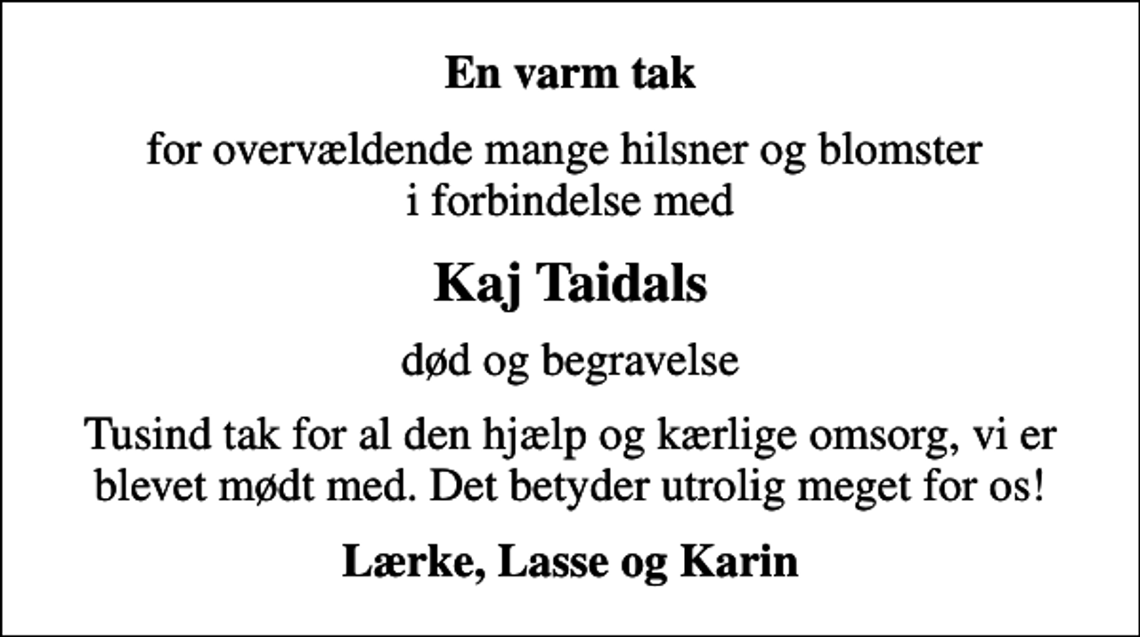 <p>En varm tak<br />for overvældende mange hilsner og blomster i forbindelse med<br />Kaj Taidals<br />død og begravelse<br />Tusind tak for al den hjælp og kærlige omsorg, vi er blevet mødt med. Det betyder utrolig meget for os!<br />Lærke, Lasse og Karin</p>