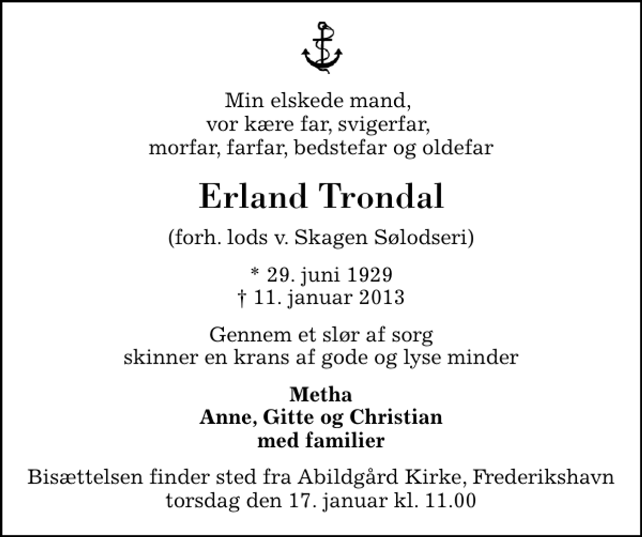 <p>Min elskede mand, vor kære far, svigerfar, morfar, farfar, bedstefar og oldefar<br />Erland Trondal<br />(forh. lods v. Skagen Sølodseri)<br />* 29. juni 1929<br />✝ 11. januar 2013<br />Gennem et slør af sorg skinner en krans af gode og lyse minder<br />Metha Anne, Gitte og Christian med familier<br />Bisættelsen finder sted fra Abildgård Kirke, Frederikshavn torsdag den 17. januar kl. 11.00</p>