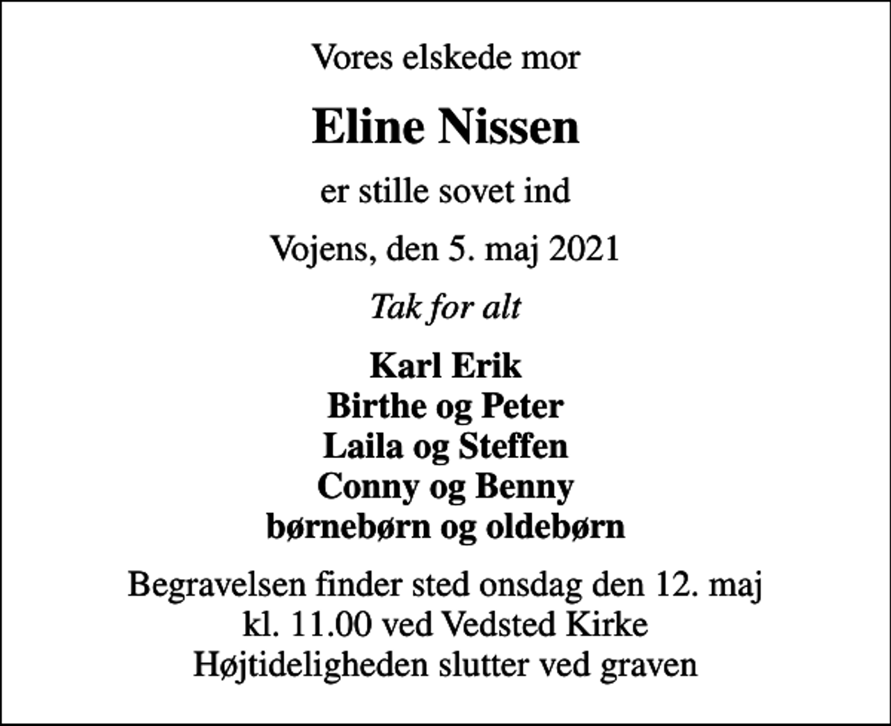 <p>Vores elskede mor<br />Eline Nissen<br />er stille sovet ind<br />Vojens, den 5. maj 2021<br />Tak for alt<br />Karl Erik Birthe og Peter Laila og Steffen Conny og Benny børnebørn og oldebørn<br />Begravelsen finder sted onsdag den 12. maj kl. 11.00 ved Vedsted Kirke Højtideligheden slutter ved graven</p>