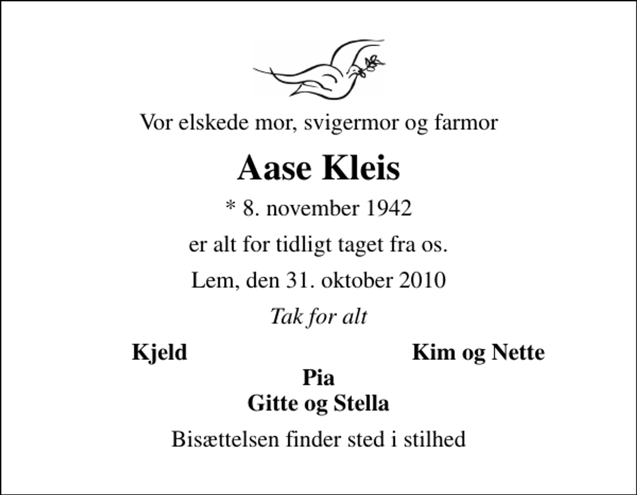 <p>Vor elskede mor, svigermor og farmor<br />Aase Kleis<br />* 8. november 1942<br />er alt for tidligt taget fra os.<br />Lem, den 31. oktober 2010<br />Tak for alt<br />Kjeld<br />Kim og Nette<br />Bisættelsen finder sted i stilhed</p>