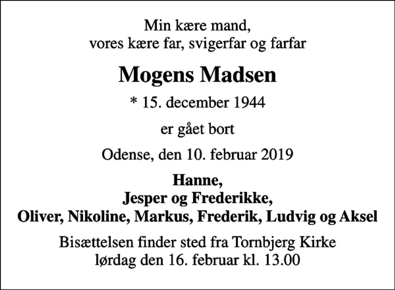 <p>Min kære mand, vores kære far, svigerfar og farfar<br />Mogens Madsen<br />* 15. december 1944<br />er gået bort<br />Odense, den 10. februar 2019<br />Hanne, Jesper og Frederikke, Oliver, Nikoline, Markus, Frederik, Ludvig og Aksel<br />Bisættelsen finder sted fra Tornbjerg Kirke lørdag den 16. februar kl. 13.00</p>