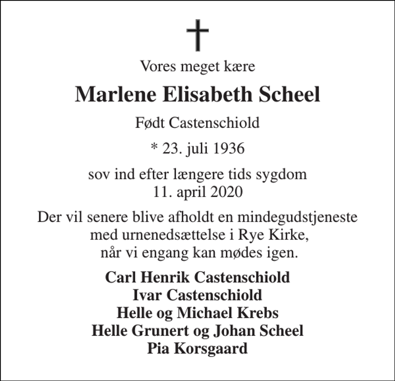 <p>Vores meget kære<br />Marlene Elisabeth Scheel<br />Født Castenschiold<br />*​ 23. juli 1936<br />sov ind efter længere tids sygdom 11. april 2020<br />Der vil senere blive afholdt en mindegudstjeneste med urnenedsættelse i Rye Kirke, når vi engang kan mødes igen.<br />Carl Henrik Castenschiold Ivar Castenschiold Helle og Michael Krebs Helle Grunert og Johan Scheel Pia Korsgaard</p>
