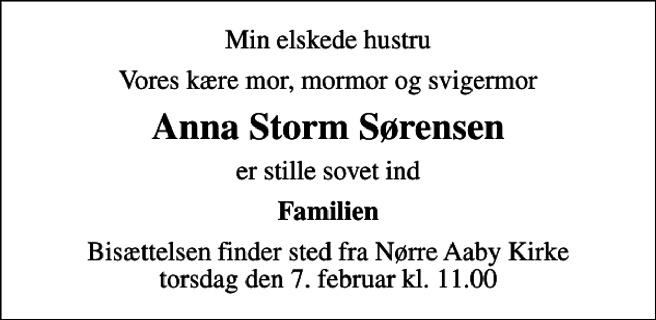 <p>Min elskede hustru<br />Vores kære mor, mormor og svigermor<br />Anna Storm Sørensen<br />er stille sovet ind<br />Familien<br />Bisættelsen finder sted fra Nørre Aaby Kirke torsdag den 7. februar kl. 11.00</p>
