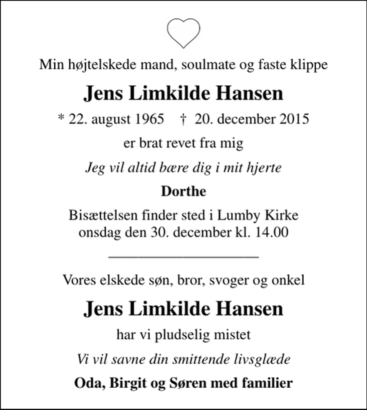 <p>Min højtelskede mand, soulmate og faste klippe<br />Jens Limkilde Hansen<br />* 22. august 1965 ✝ 20. december 2015<br />er brat revet fra mig<br />Jeg vil altid bære dig i mit hjerte<br />Dorthe<br />Bisættelsen finder sted i Lumby Kirke onsdag den 30. december kl. 14.00<br />Vores elskede søn, bror, svoger og onkel<br />Jens Limkilde Hansen<br />har vi pludselig mistet<br />Vi vil savne din smittende livsglæde<br />Oda, Birgit og Søren med familier</p>