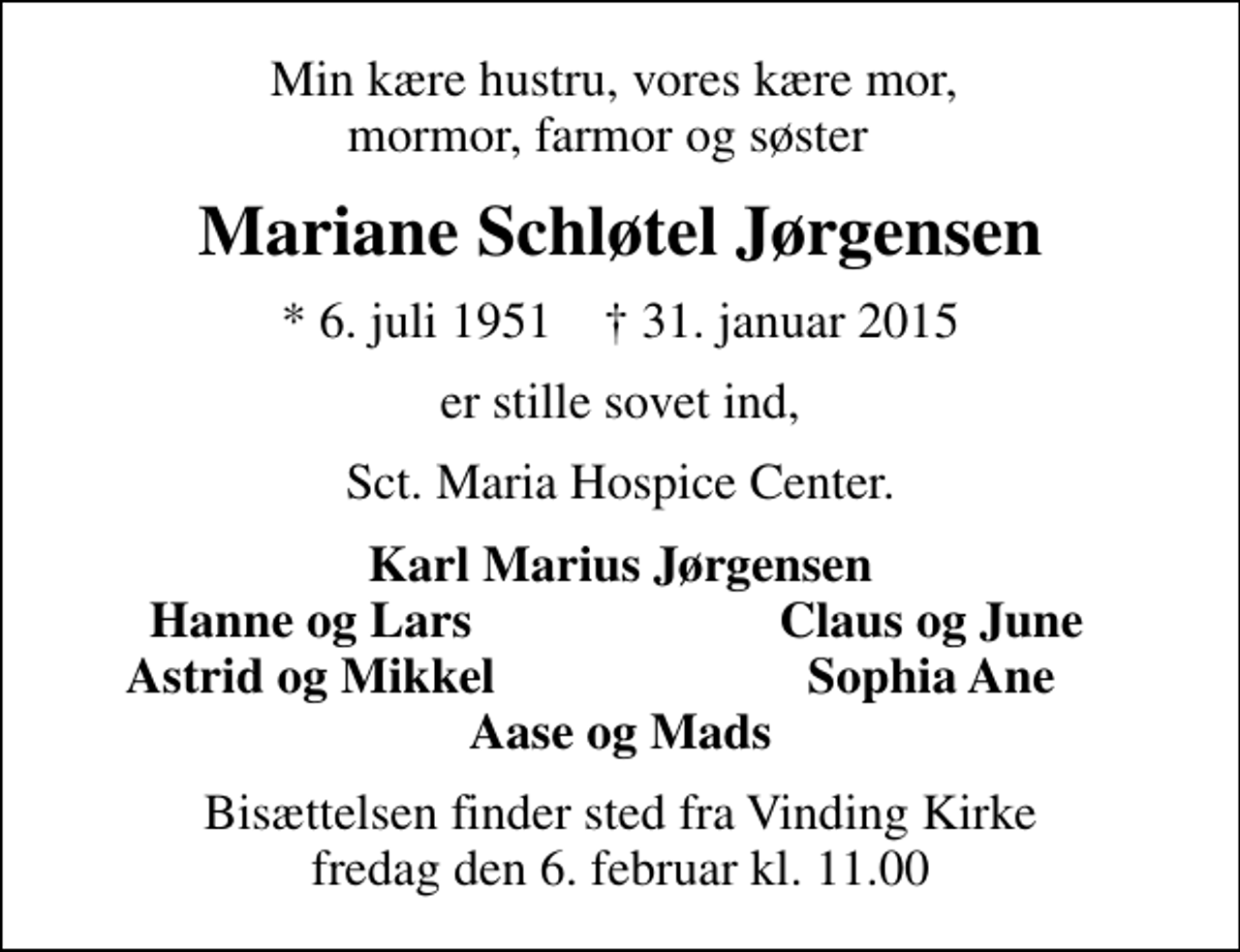 <p>Min kære hustru, vores kære mor, mormor, farmor og søster<br />Mariane Schløtel Jørgensen<br />* 6. juli 1951 ✝ 31. januar 2015<br />er stille sovet ind,<br />Sct. Maria Hospice Center.<br />Karl Marius Jørgensen<br />Hanne og Lars<br />Claus og June<br />Astrid og Mikkel<br />Sophia Ane<br />Bisættelsen finder sted fra Vinding Kirke fredag den 6. februar kl. 11.00</p>
