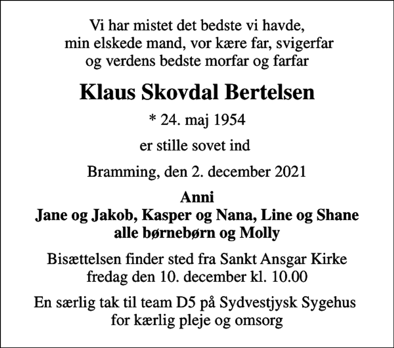 <p>Vi har mistet det bedste vi havde, min elskede mand, vor kære far, svigerfar og verdens bedste morfar og farfar<br />Klaus Skovdal Bertelsen<br />* 24. maj 1954<br />er stille sovet ind<br />Bramming, den 2. december 2021<br />Anni Jane og Jakob, Kasper og Nana, Line og Shane alle børnebørn og Molly<br />Bisættelsen finder sted fra Sankt Ansgar Kirke fredag den 10. december kl. 10.00<br />En særlig tak til team D5 på Sydvestjysk Sygehus for kærlig pleje og omsorg</p>