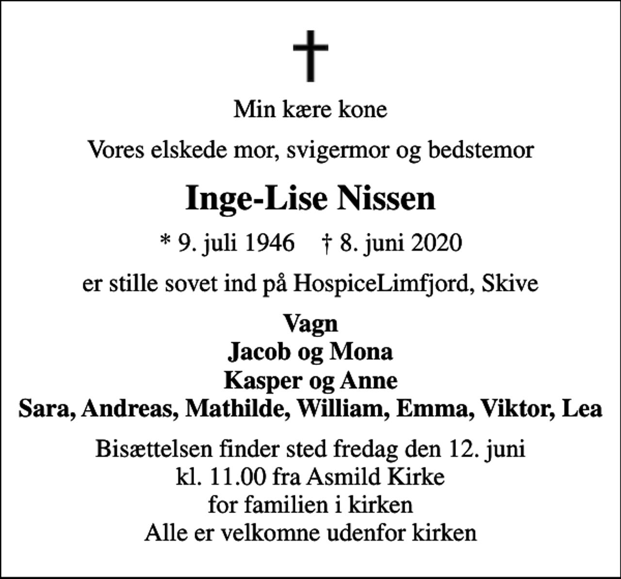<p>Min kære kone<br />Vores elskede mor, svigermor og bedstemor<br />Inge-Lise Nissen<br />* 9. juli 1946 ✝ 8. juni 2020<br />er stille sovet ind på HospiceLimfjord, Skive<br />Vagn Jacob og Mona Kasper og Anne Sara, Andreas, Mathilde, William, Emma, Viktor, Lea<br />Bisættelsen finder sted fredag den 12. juni kl. 11.00 fra Asmild Kirke for familien i kirken Alle er velkomne udenfor kirken</p>