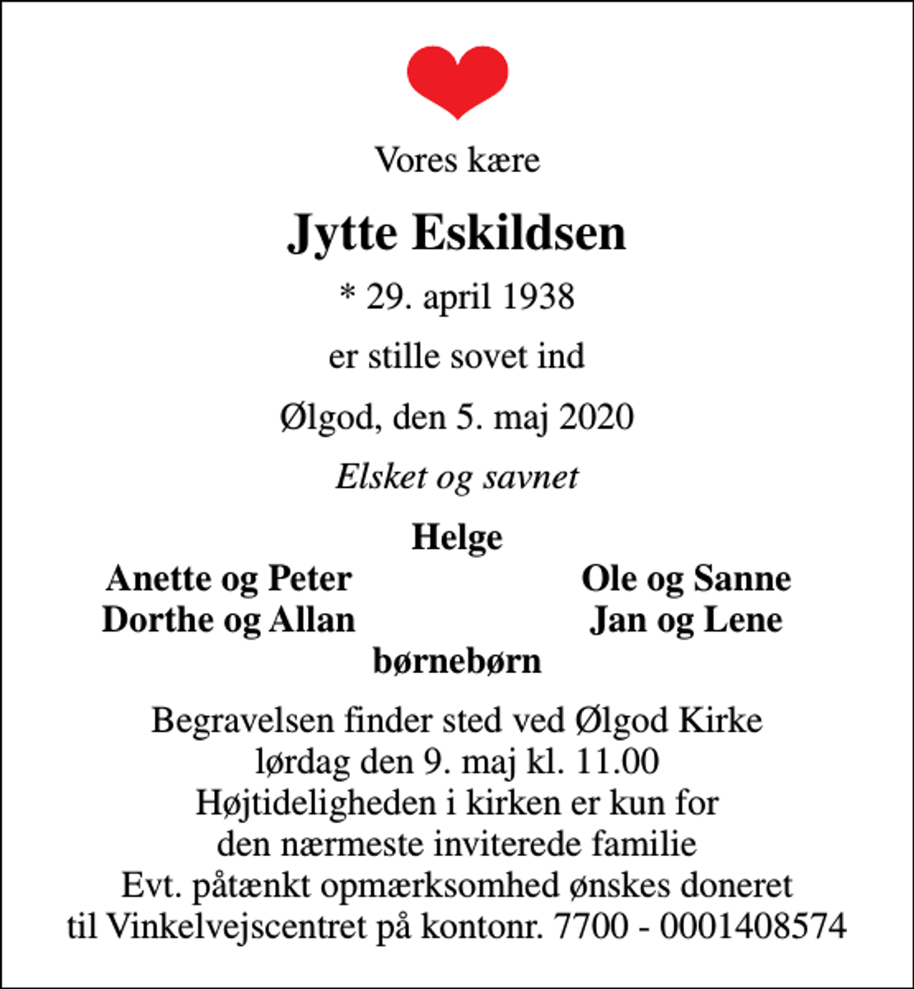 <p>Vores kære<br />Jytte Eskildsen<br />* 29. april 1938<br />er stille sovet ind<br />Ølgod, den 5. maj 2020<br />Elsket og savnet<br />Helge<br />Anette og Peter<br />Ole og Sanne<br />Dorthe og Allan<br />Jan og Lene<br />Begravelsen finder sted ved Ølgod Kirke lørdag den 9. maj kl. 11.00 Højtideligheden i kirken er kun for den nærmeste inviterede familie Evt. påtænkt opmærksomhed ønskes doneret til Vinkelvejscentret på kontonr. 7700 - 0001408574</p>