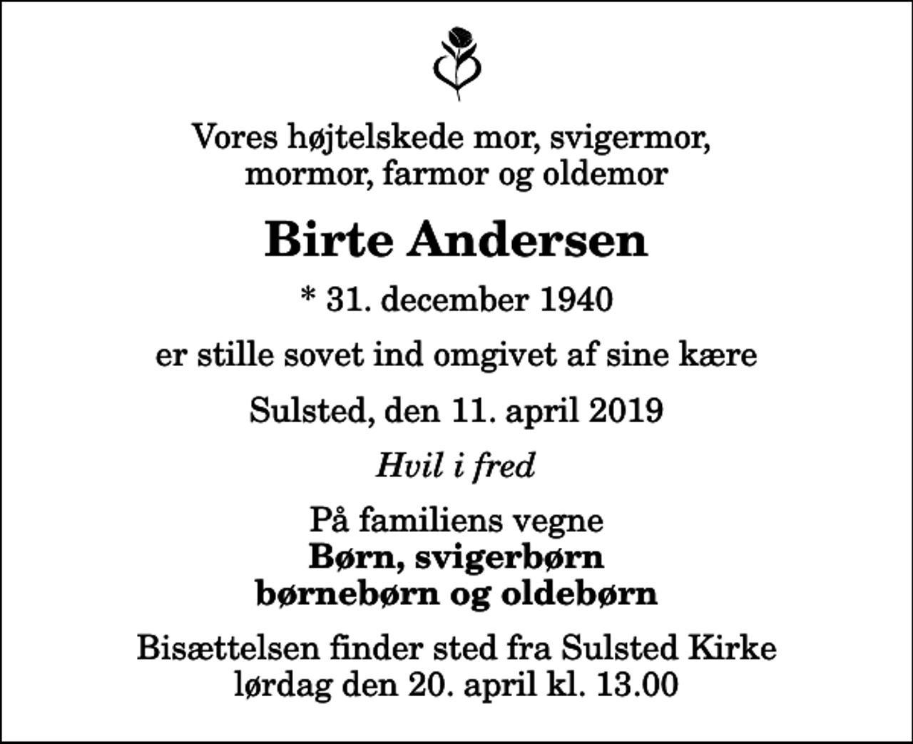 <p>Vores højtelskede mor, svigermor, mormor, farmor og oldemor<br />Birte Andersen<br />* 31. december 1940<br />er stille sovet ind omgivet af sine kære<br />Sulsted, den 11. april 2019<br />Hvil i fred<br />På familiens vegne<br />Børn, svigerbørn børnebørn og oldebørn<br />Bisættelsen finder sted fra Sulsted Kirke lørdag den 20. april kl. 13.00</p>