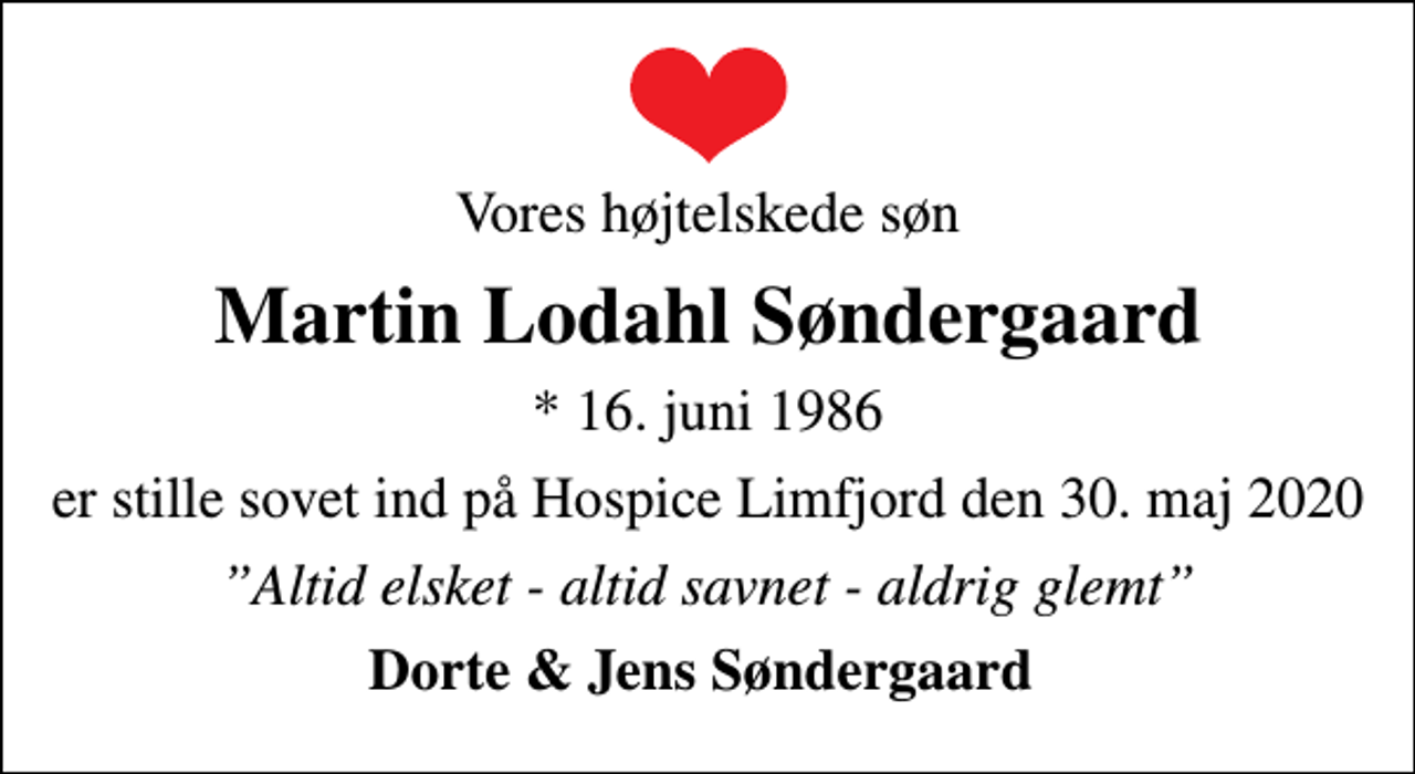 <p>Vores højtelskede søn<br />Martin Lodahl Søndergaard<br />* 16. juni 1986<br />er stille sovet ind på Hospice Limfjord den 30. maj 2020<br />Altid elsket - altid savnet - aldrig glemt<br />Dorte &amp; Jens Søndergaard</p>