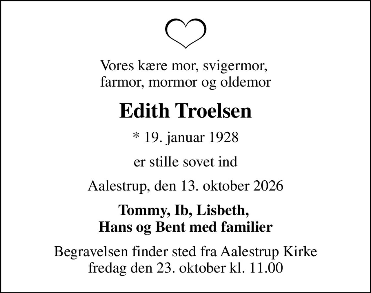Vores kære mor, svigermor,  farmor, mormor og oldemor
Edith Troelsen
* 19. januar 1928
er stille sovet ind
Aalestrup, den 13. oktober 2026
Tommy, Ib, Lisbeth,  Hans og Bent med familier
Begravelsen finder sted fra Aalestrup Kirke  fredag den 23. oktober kl. 11.00