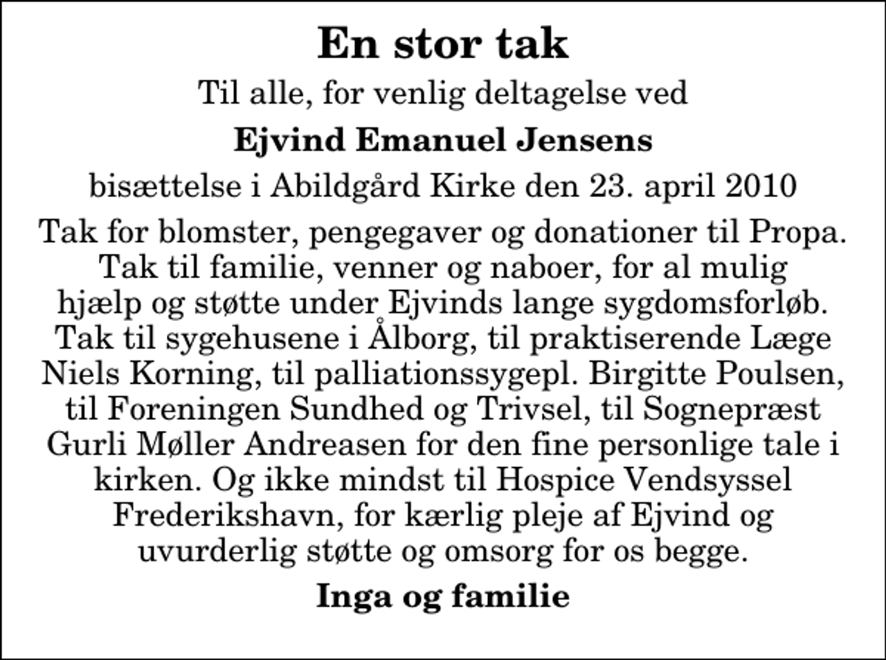 <p>En stor tak<br />Til alle, for venlig deltagelse ved<br />Ejvind Emanuel Jensens<br />bisættelse i Abildgård Kirke den 23. april 2010<br />Tak for blomster, pengegaver og donationer til Propa. Tak til familie, venner og naboer, for al mulig hjælp og støtte under Ejvinds lange sygdomsforløb. Tak til sygehusene i Ålborg, til praktiserende Læge Niels Korning, til palliationssygepl. Birgitte Poulsen, til Foreningen Sundhed og Trivsel, til Sognepræst Gurli Møller Andreasen for den fine personlige tale i kirken. Og ikke mindst til Hospice Vendsyssel Frederikshavn, for kærlig pleje af Ejvind og uvurderlig støtte og omsorg for os begge.<br />Inga og familie</p>