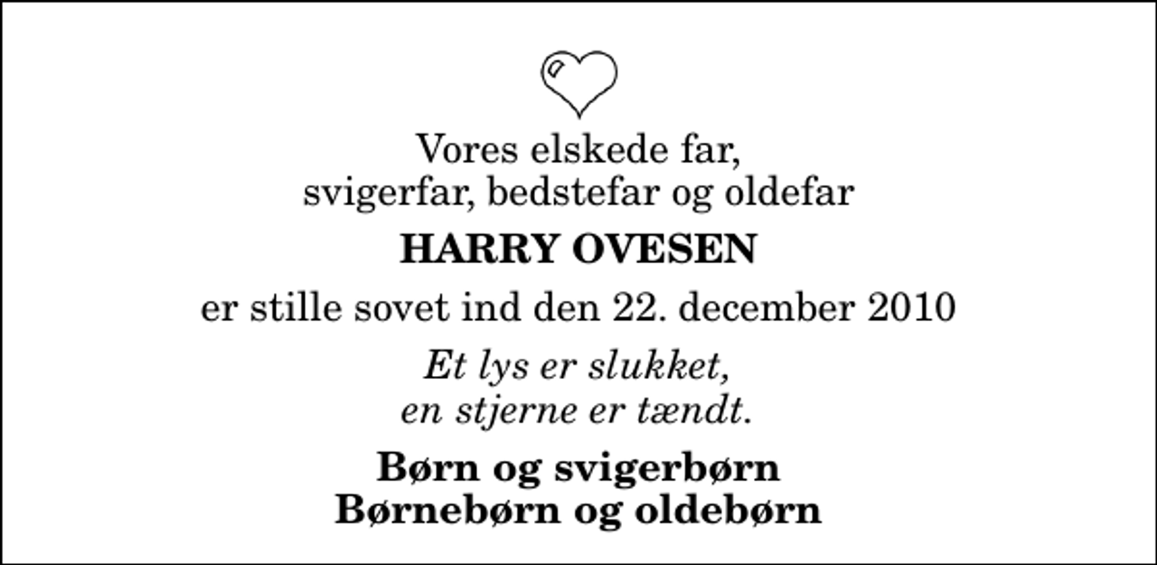 <p>Vores elskede far, svigerfar, bedstefar og oldefar<br />Harry Ovesen<br />er stille sovet ind den 22. december 2010<br />Et lys er slukket, en stjerne er tændt.<br />Børn og svigerbørn Børnebørn og oldebørn</p>