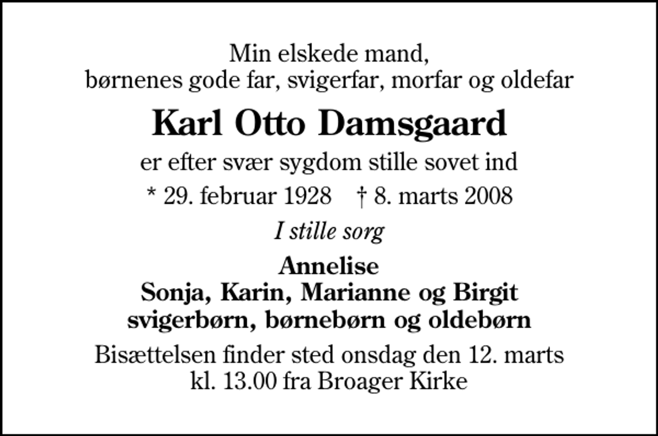 <p>Min elskede mand, børnenes gode far, svigerfar, morfar og oldefar<br />Karl Otto Damsgaard<br />er efter svær sygdom stille sovet ind<br />* 29. februar 1928 ✝ 8. marts 2008<br />I stille sorg<br />Annelise Sonja, Karin, Marianne og Birgit svigerbørn, børnebørn og oldebørn<br />Bisættelsen finder sted onsdag den 12. marts kl. 13.00 fra Broager Kirke</p>