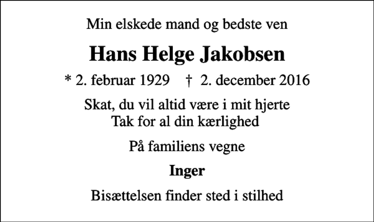 <p>Min elskede mand og bedste ven<br />Hans Helge Jakobsen<br />* 2. februar 1929 ✝ 2. december 2016<br />Skat, du vil altid være i mit hjerte Tak for al din kærlighed<br />På familiens vegne<br />Inger<br />Bisættelsen finder sted i stilhed</p>