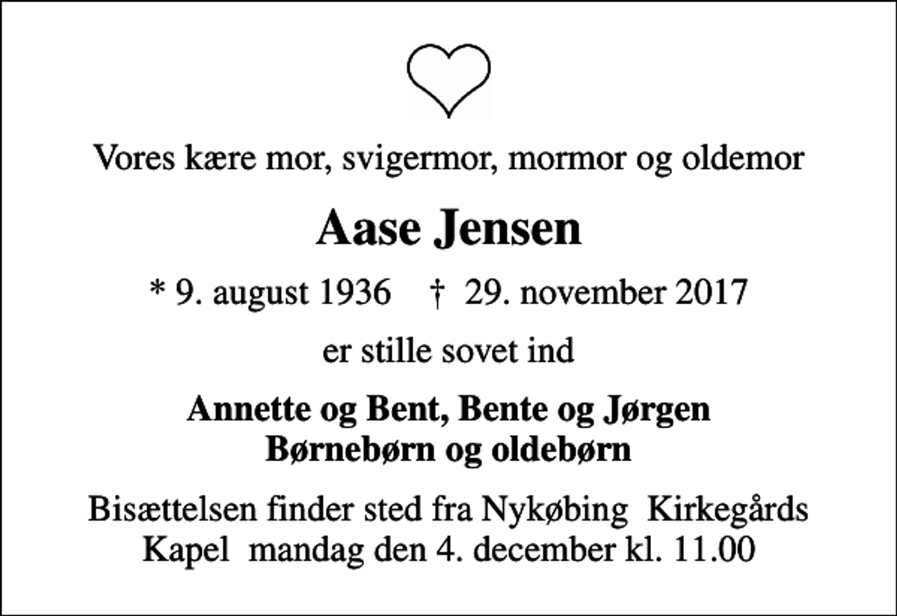 <p>Vores kære mor, svigermor, mormor og oldemor<br />Aase Jensen<br />* 9. august 1936 ✝ 29. november 2017<br />er stille sovet ind<br />Annette og Bent, Bente og Jørgen Børnebørn og oldebørn<br />Bisættelsen finder sted fra Nykøbing Kirkegårds Kapel mandag den 4. december kl. 11.00</p>
