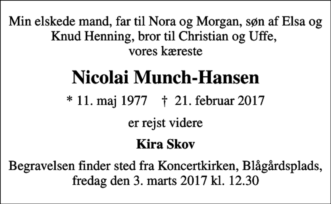 <p>Min elskede mand, far til Nora og Morgan, søn af Elsa og Knud Henning, bror til Christian og Uffe, vores kæreste<br />Nicolai Munch-Hansen<br />* 11. maj 1977 ✝ 21. februar 2017<br />er rejst videre<br />Kira Skov<br />Begravelsen finder sted fra Koncertkirken, Blågårdsplads, fredag den 3. marts 2017 kl. 12.30</p>