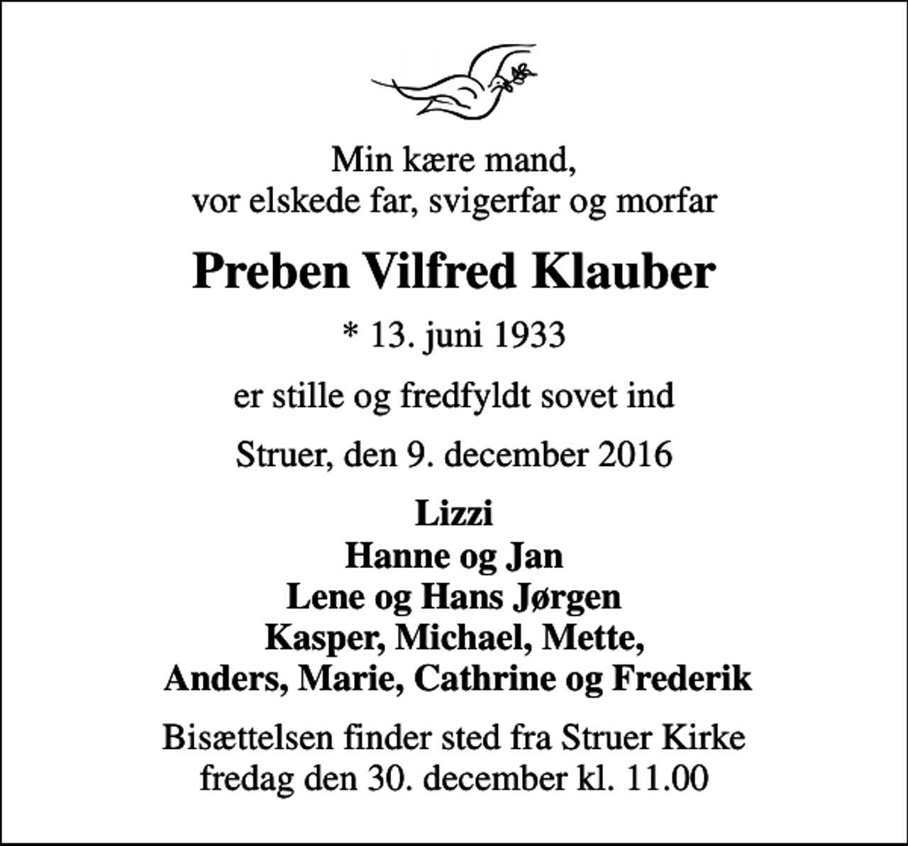 <p>Min kære mand, vor elskede far, svigerfar og morfar<br />Preben Vilfred Klauber<br />* 13. juni 1933<br />er stille og fredfyldt sovet ind<br />Struer, den 9. december 2016<br />Lizzi Hanne og Jan Lene og Hans Jørgen Kasper, Michael, Mette, Anders, Marie, Cathrine og Frederik<br />Bisættelsen finder sted fra Struer Kirke fredag den 30. december kl. 11.00</p>