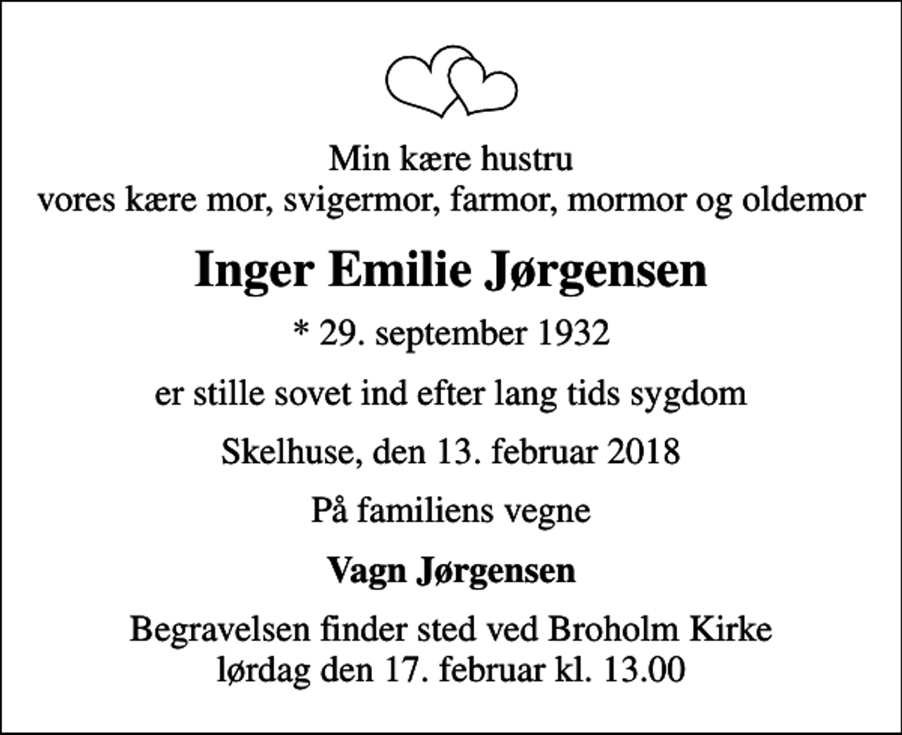 <p>Min kære hustru vores kære mor, svigermor, farmor, mormor og oldemor<br />Inger Emilie Jørgensen<br />* 29. september 1932<br />er stille sovet ind efter lang tids sygdom<br />Skelhuse, den 13. februar 2018<br />På familiens vegne<br />Vagn Jørgensen<br />Begravelsen finder sted ved Broholm Kirke lørdag den 17. februar kl. 13.00</p>