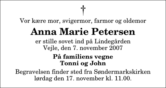 <p>Vor kære mor, svigermor, farmor og oldemor<br />Anna Marie Petersen<br />er stille sovet ind på Lindegården Vejle, den 7. november 2007<br />På familiens vegne Tonni og John<br />Begravelsen finder sted fra Søndermarkskirken lørdag den 17. november kl. 11.00</p>