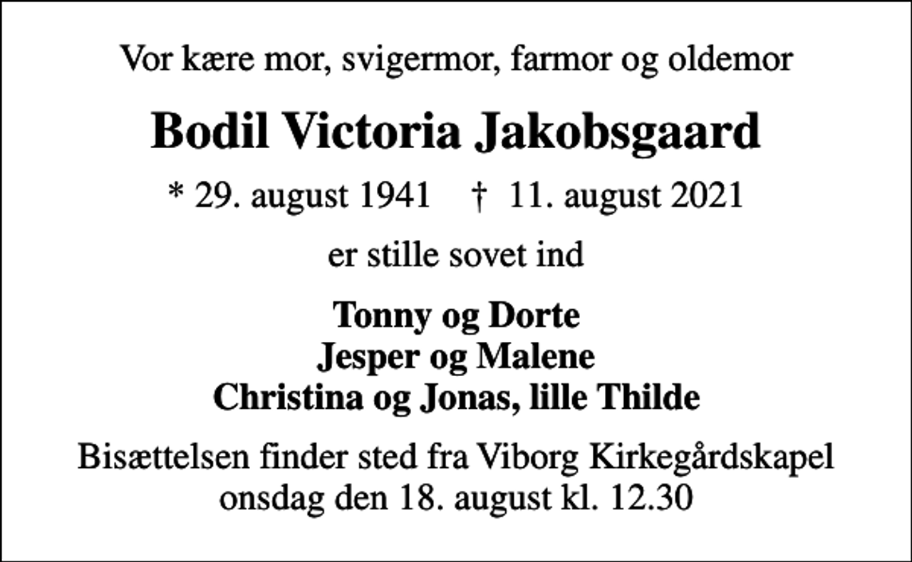 <p>Vor kære mor, svigermor, farmor og oldemor<br />Bodil Victoria Jakobsgaard<br />* 29. august 1941 ✝ 11. august 2021<br />er stille sovet ind<br />Tonny og Dorte Jesper og Malene Christina og Jonas, lille Thilde<br />Bisættelsen finder sted fra Viborg Kirkegårdskapel onsdag den 18. august kl. 12.30</p>