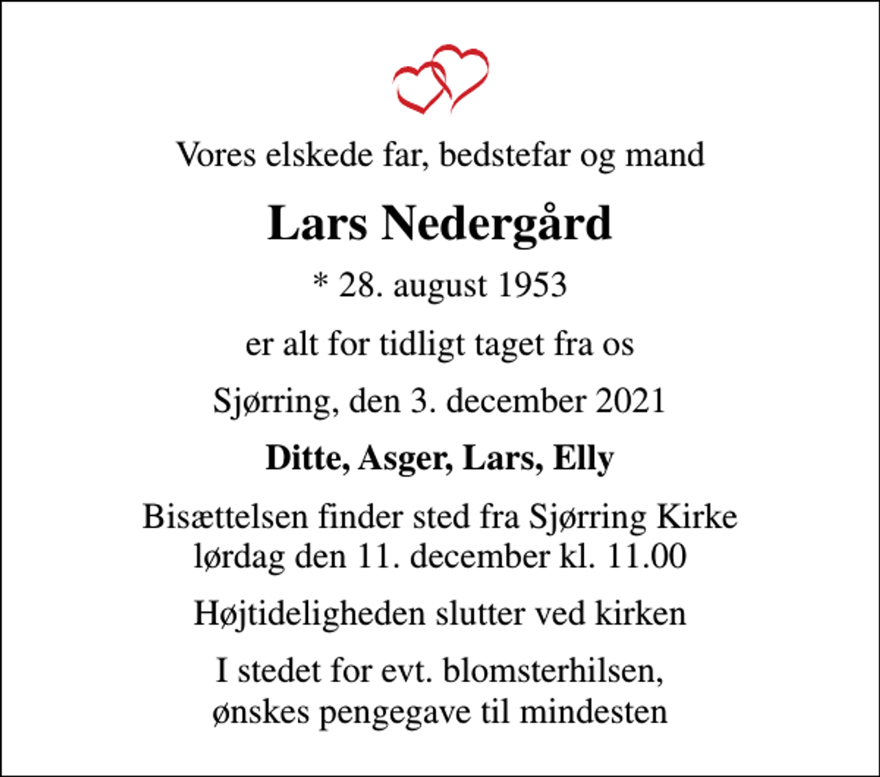 <p>Vores elskede far, bedstefar og mand<br />Lars Nedergård<br />* 28. august 1953<br />er alt for tidligt taget fra os<br />Sjørring, den 3. december 2021<br />Ditte, Asger, Lars, Elly<br />Bisættelsen finder sted fra Sjørring Kirke lørdag den 11. december kl. 11.00<br />Højtideligheden slutter ved kirken<br />I stedet for evt. blomsterhilsen, ønskes pengegave til mindesten</p>