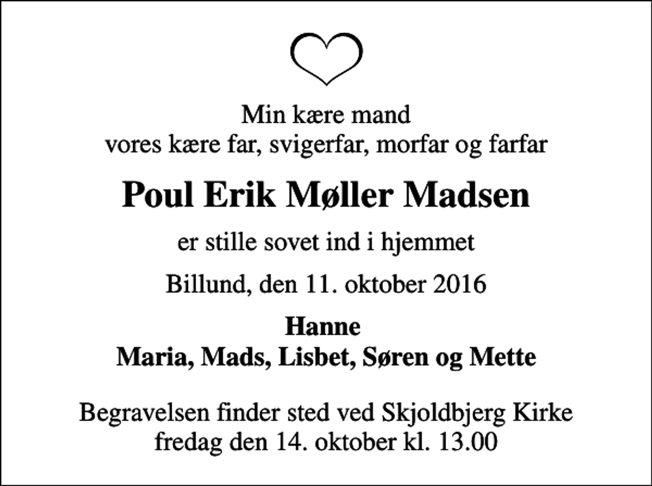 <p>Min kære mand vores kære far, svigerfar, morfar og farfar<br />Poul Erik Møller Madsen<br />er stille sovet ind i hjemmet<br />Billund, den 11. oktober 2016<br />Hanne Maria, Mads, Lisbet, Søren og Mette<br />Begravelsen finder sted ved Skjoldbjerg Kirke fredag den 14. oktober kl. 13.00</p>