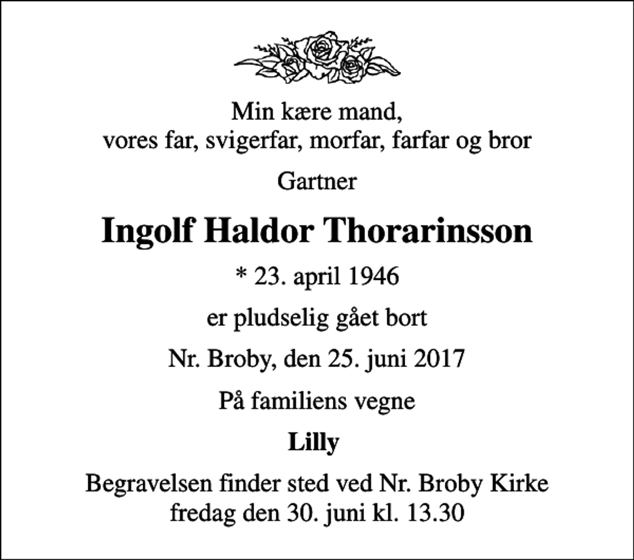 <p>Min kære mand, vores far, svigerfar, morfar, farfar og bror<br />Gartner<br />Ingolf Haldor Thorarinsson<br />* 23. april 1946<br />er pludselig gået bort<br />Nr. Broby, den 25. juni 2017<br />På familiens vegne<br />Lilly<br />Begravelsen finder sted ved Nr. Broby Kirke fredag den 30. juni kl. 13.30</p>