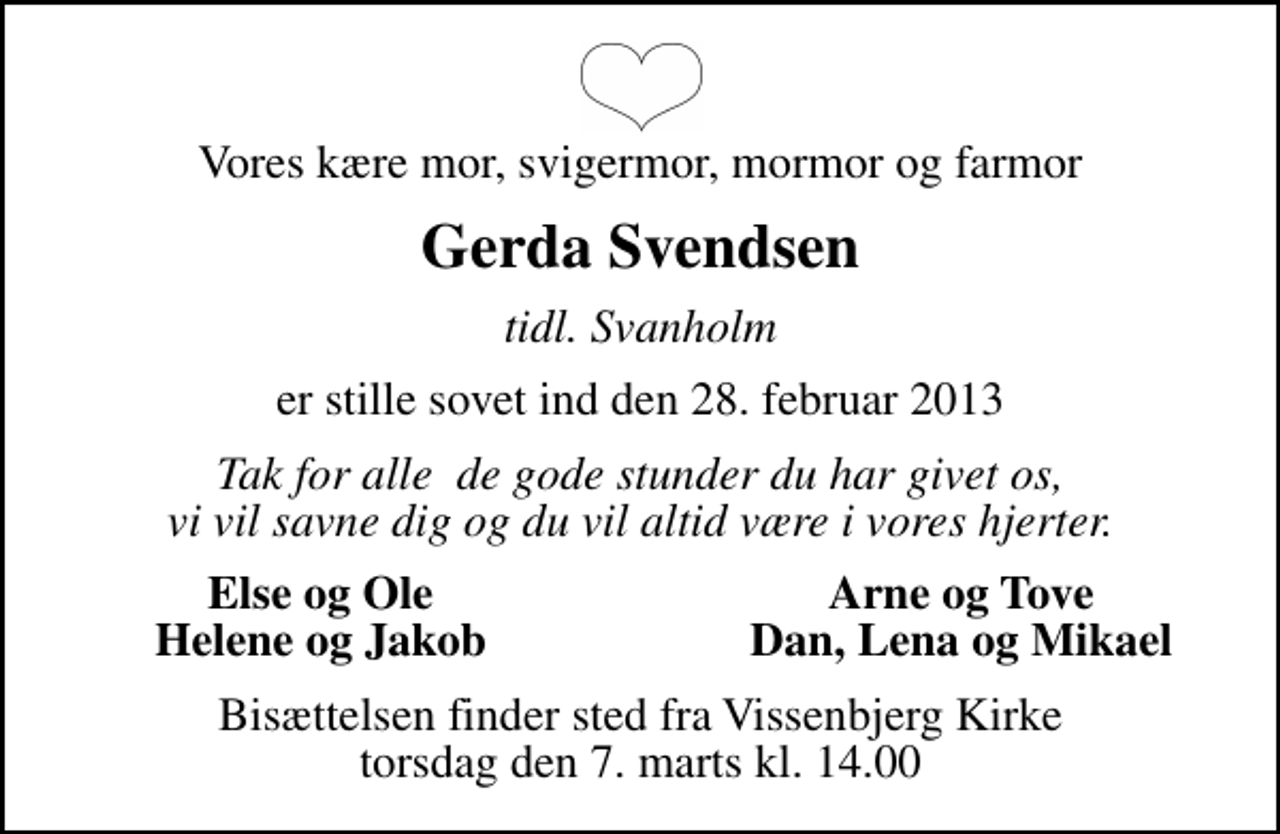 <p>Vores kære mor, svigermor, mormor og farmor<br />Gerda Svendsen<br />tidl. Svanholm<br />er stille sovet ind den 28. februar 2013<br />Tak for alle de gode stunder du har givet os, vi vil savne dig og du vil altid være i vores hjerter.<br />Else og Ole<br />Arne og Tove<br />Helene og Jakob<br />Dan, Lena og Mikael<br />Bisættelsen finder sted fra Vissenbjerg Kirke torsdag den 7. marts kl. 14.00</p>