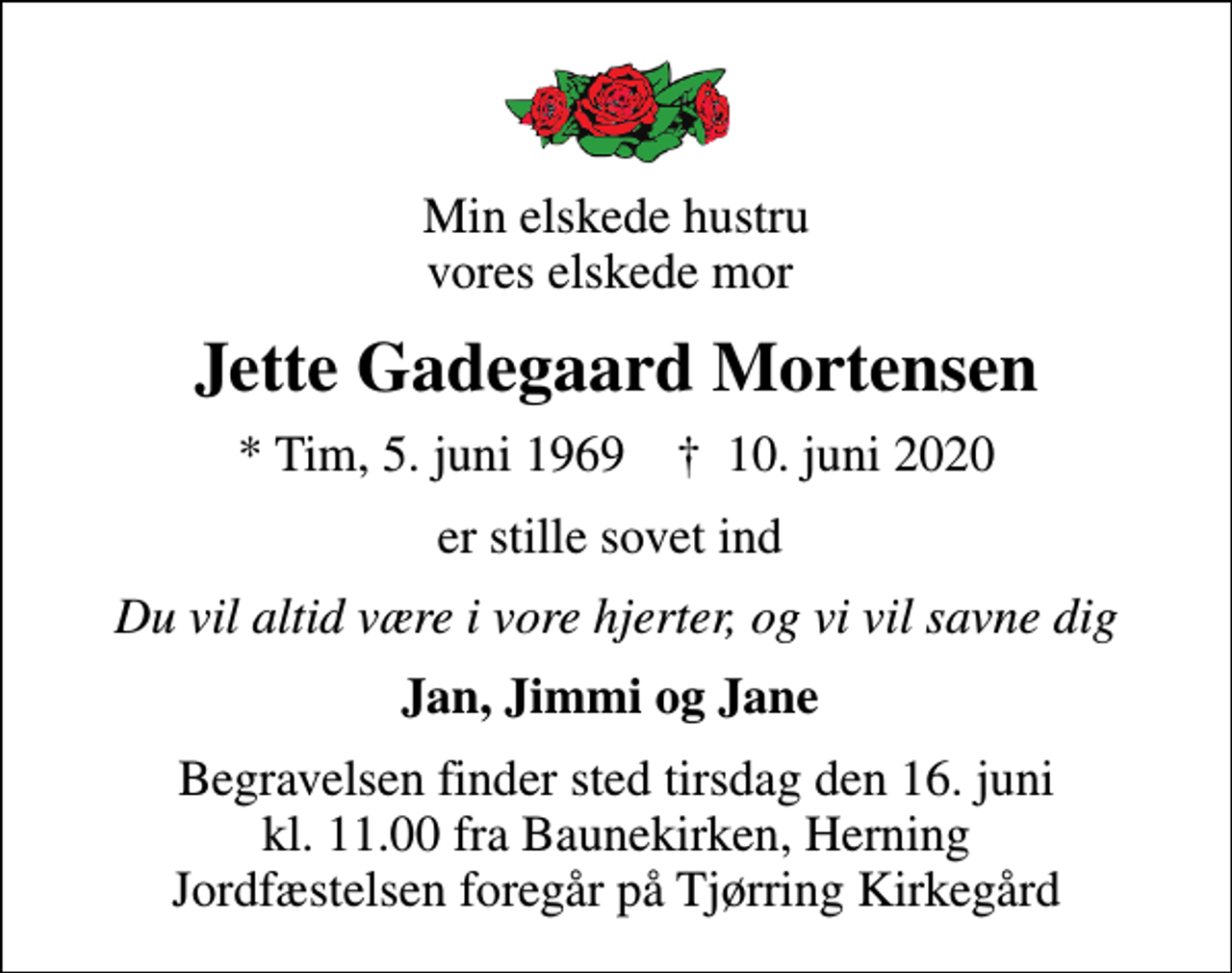 <p>Min elskede hustru vores elskede mor<br />Jette Gadegaard Mortensen<br />* Tim, 5. juni 1969 ✝ 10. juni 2020<br />er stille sovet ind<br />Du vil altid være i vore hjerter, og vi vil savne dig<br />Jan, Jimmi og Jane<br />Begravelsen finder sted tirsdag den 16. juni kl. 11.00 fra Baunekirken, Herning Jordfæstelsen foregår på Tjørring Kirkegård</p>