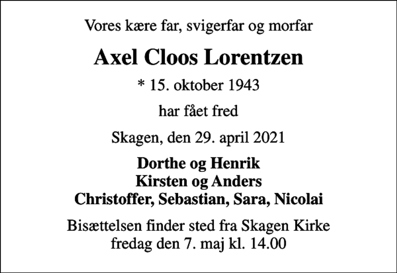 <p>Vores kære far, svigerfar og morfar<br />Axel Cloos Lorentzen<br />* 15. oktober 1943<br />har fået fred<br />Skagen, den 29. april 2021<br />Dorthe og Henrik Kirsten og Anders Christoffer, Sebastian, Sara, Nicolai<br />Bisættelsen finder sted fra Skagen Kirke fredag den 7. maj kl. 14.00</p>