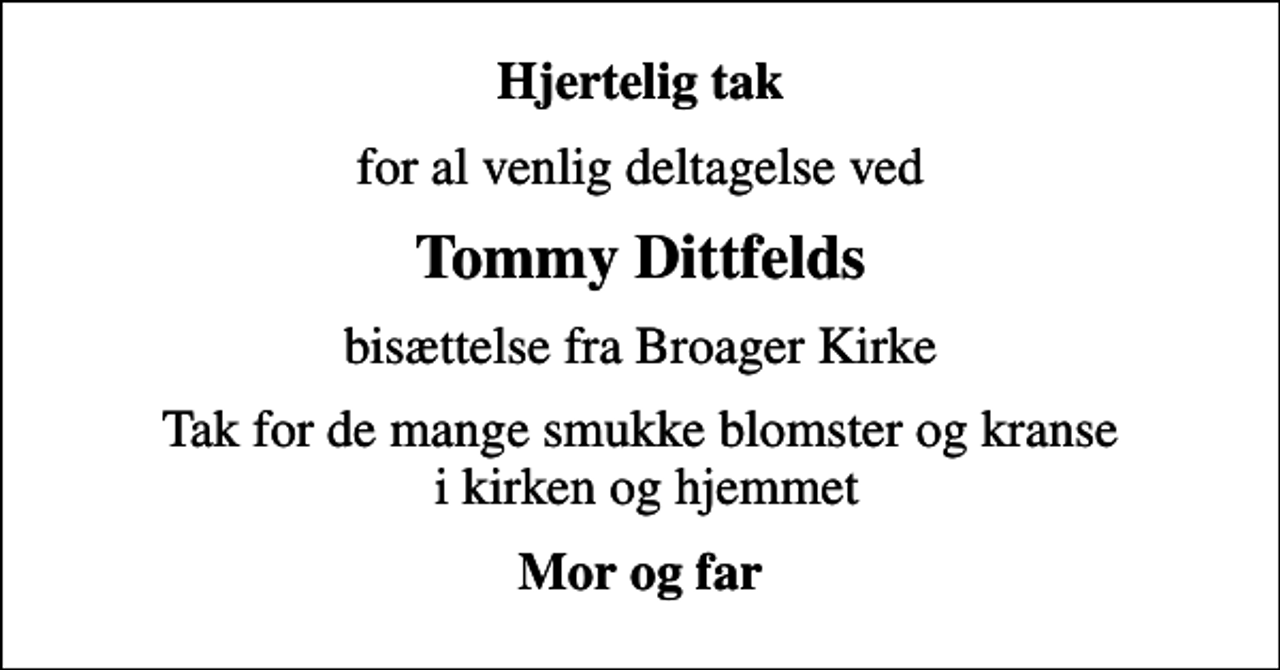 <p>Hjertelig tak<br />for al venlig deltagelse ved<br />Tommy Dittfelds<br />bisættelse fra Broager Kirke<br />Tak for de mange smukke blomster og kranse i kirken og hjemmet<br />Mor og far</p>