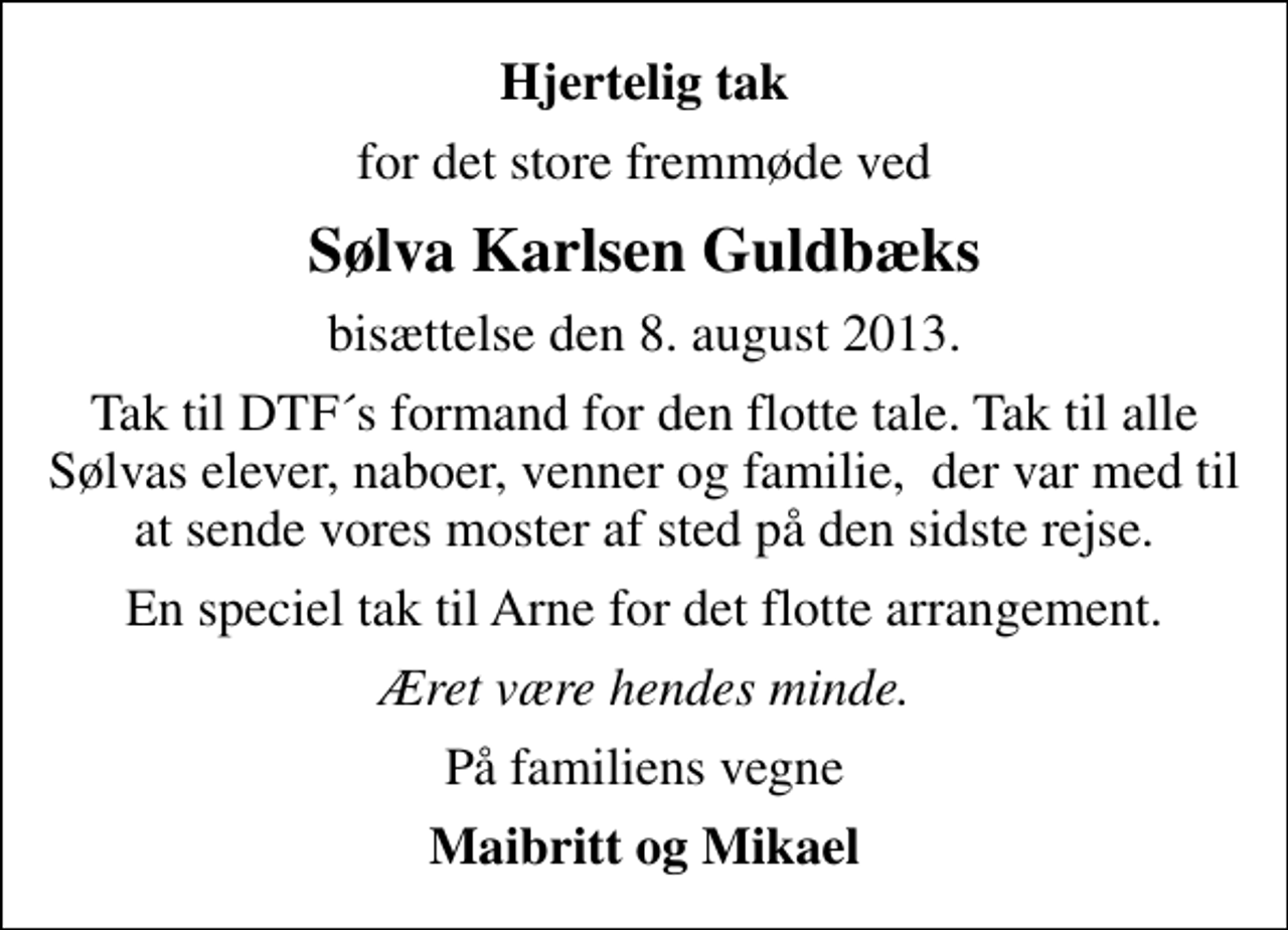 <p>Hjertelig tak<br />for det store fremmøde ved<br />Sølva Karlsen Guldbæks<br />bisættelse den 8. august 2013.<br />Tak til DTF´s formand for den flotte tale. Tak til alle Sølvas elever, naboer, venner og familie, der var med til at sende vores moster af sted på den sidste rejse.<br />En speciel tak til Arne for det flotte arrangement.<br />Æret være hendes minde.<br />På familiens vegne<br />Maibritt og Mikael</p>