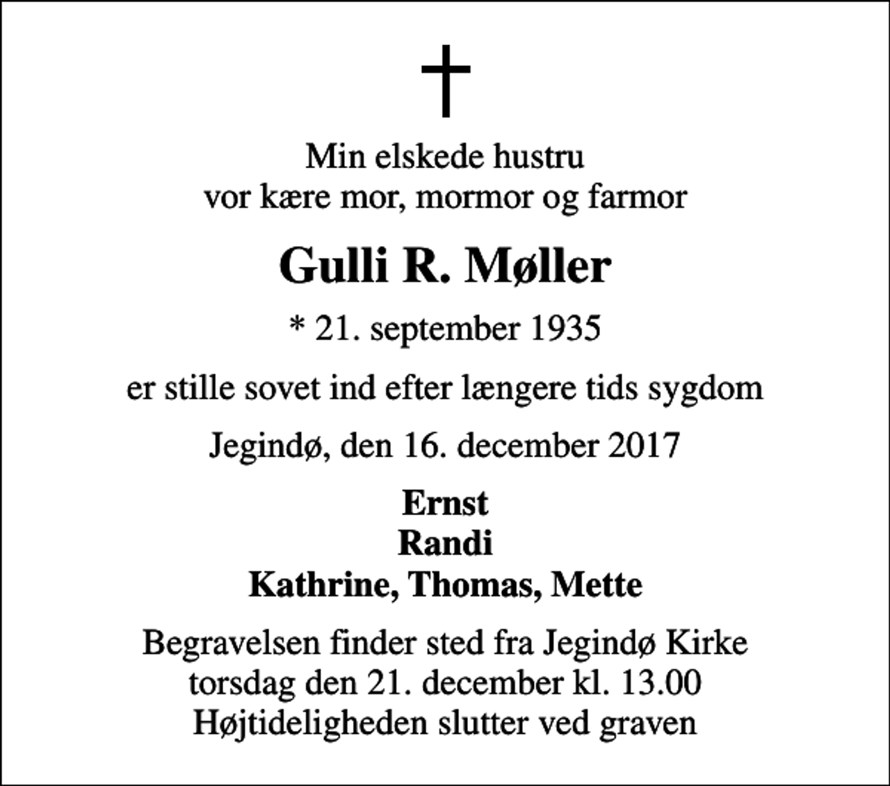 <p>Min elskede hustru vor kære mor, mormor og farmor<br />Gulli R. Møller<br />* 21. september 1935<br />er stille sovet ind efter længere tids sygdom<br />Jegindø, den 16. december 2017<br />Ernst Randi Kathrine, Thomas, Mette<br />Begravelsen finder sted fra Jegindø Kirke torsdag den 21. december kl. 13.00 Højtideligheden slutter ved graven</p>