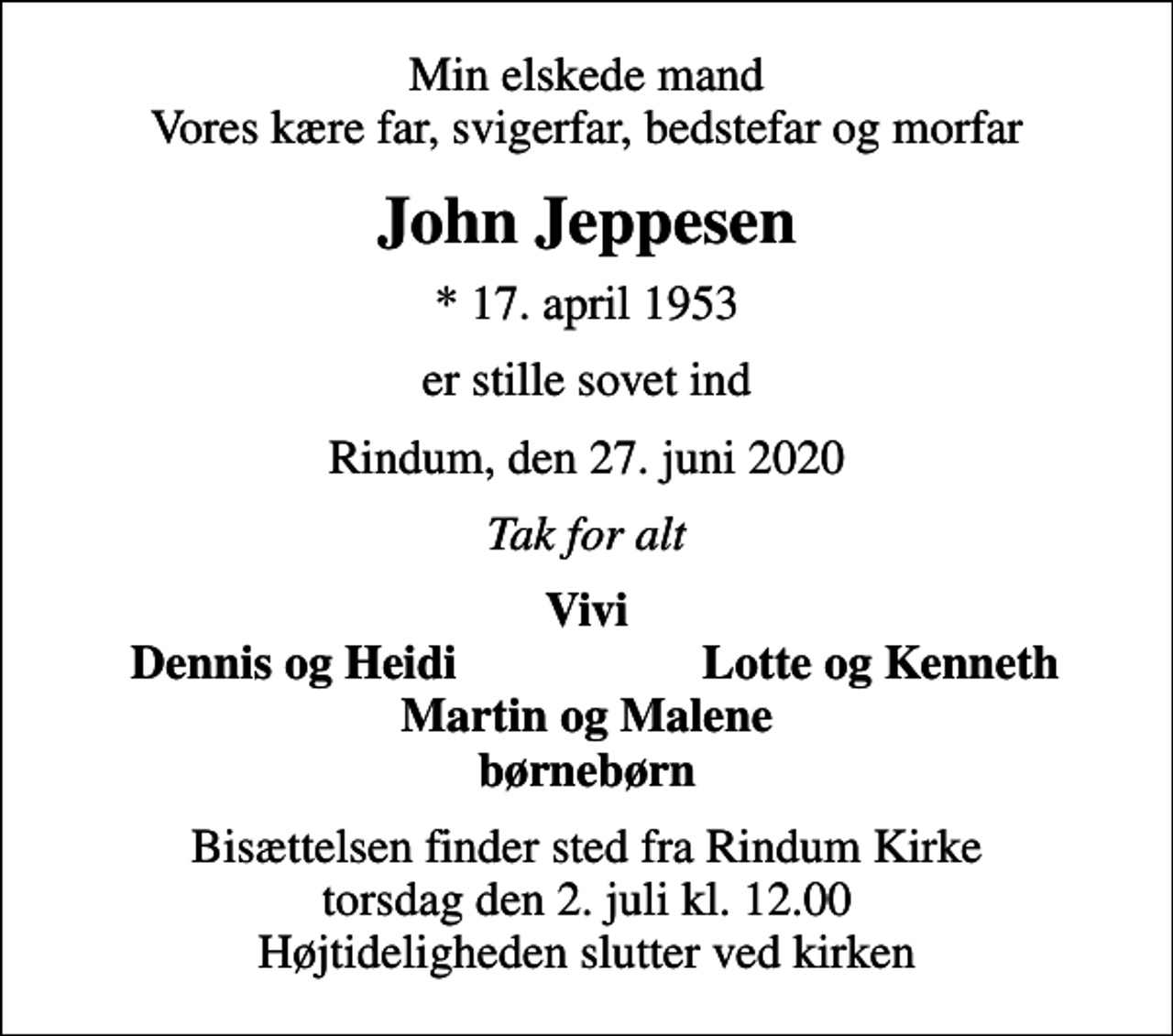 <p>Min elskede mand Vores kære far, svigerfar, bedstefar og morfar<br />John Jeppesen<br />* 17. april 1953<br />er stille sovet ind<br />Rindum, den 27. juni 2020<br />Tak for alt<br />Vivi<br />Dennis og Heidi<br />Lotte og Kenneth<br />Bisættelsen finder sted fra Rindum Kirke torsdag den 2. juli kl. 12.00 Højtideligheden slutter ved kirken</p>