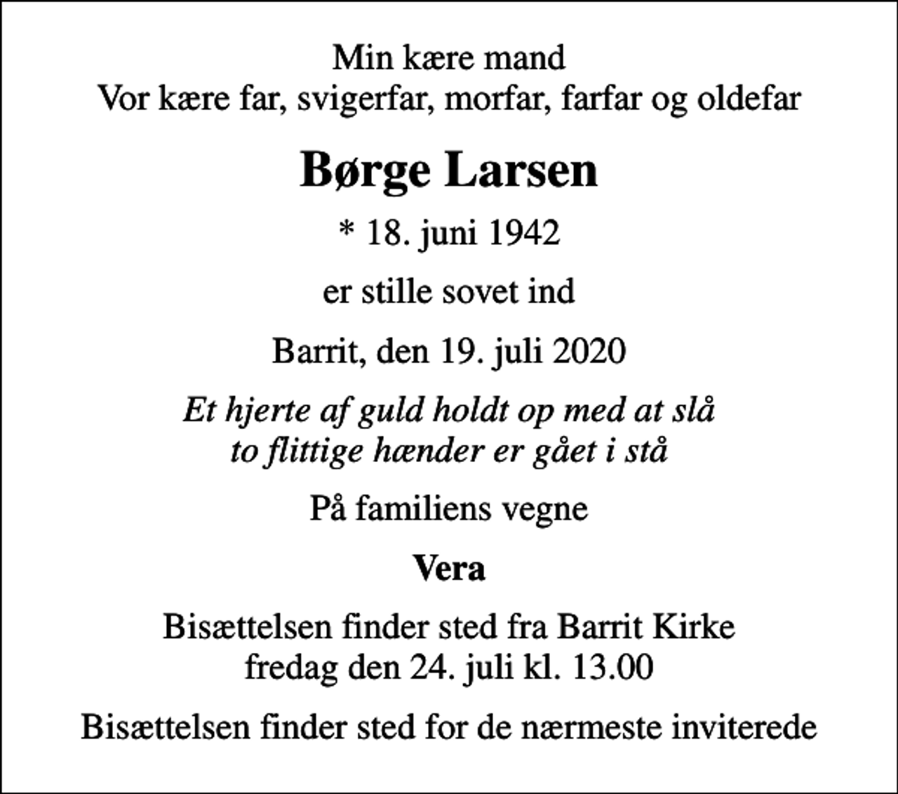 <p>Min kære mand Vor kære far, svigerfar, morfar, farfar og oldefar<br />Børge Larsen<br />* 18. juni 1942<br />er stille sovet ind<br />Barrit, den 19. juli 2020<br />Et hjerte af guld holdt op med at slå to flittige hænder er gået i stå<br />På familiens vegne<br />Vera<br />Bisættelsen finder sted fra Barrit Kirke fredag den 24. juli kl. 13.00<br />Bisættelsen finder sted for de nærmeste inviterede</p>