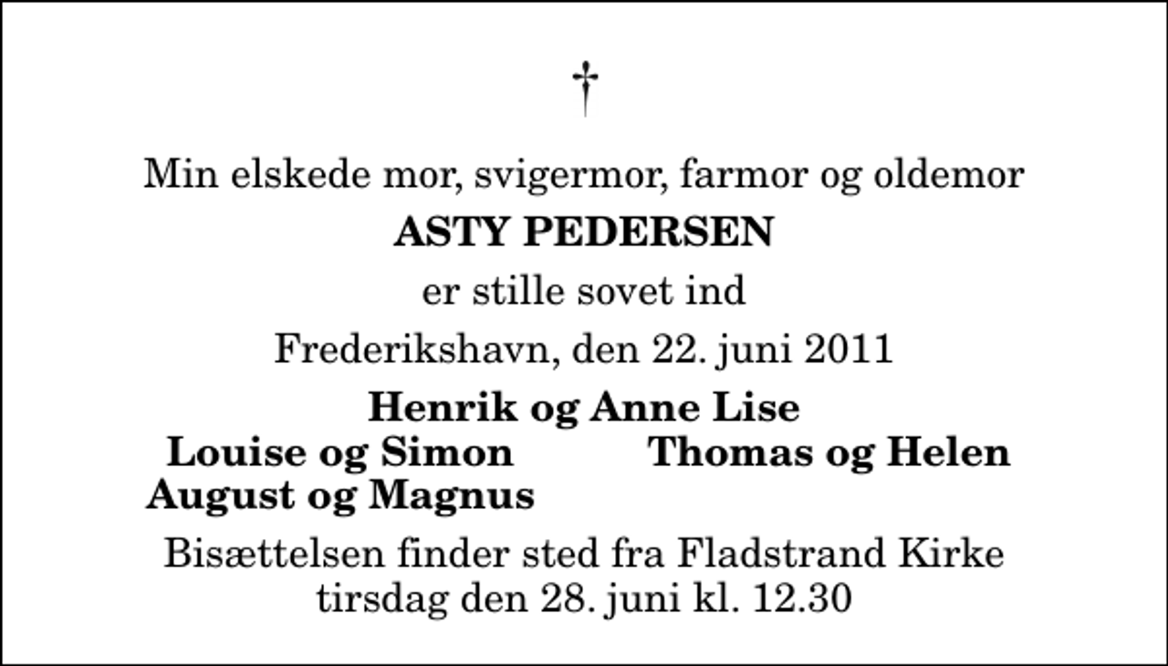 <p>Min elskede mor, svigermor, farmor og oldemor<br />Asty Pedersen<br />er stille sovet ind<br />Frederikshavn, den 22. juni 2011<br />Henrik og Anne Lise<br />Louise og Simon<br />Thomas og Helen<br />August og Magnus<br />Bisættelsen finder sted fra Fladstrand Kirke tirsdag den 28. juni kl. 12.30</p>