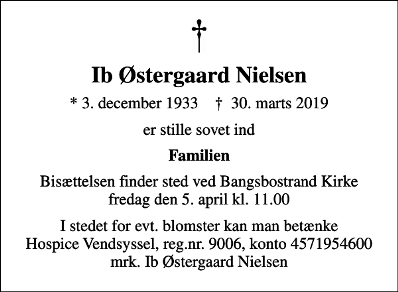 <p>Ib Østergaard Nielsen<br />* 3. december 1933 ✝ 30. marts 2019<br />er stille sovet ind<br />Familien<br />Bisættelsen finder sted ved Bangsbostrand Kirke fredag den 5. april kl. 11.00<br />I stedet for evt. blomster kan man betænke<br />Hospice Vendsyssel reg.nr.9006,konto4571954600mrk. Ib Østergaard<br />Nielsen</p>