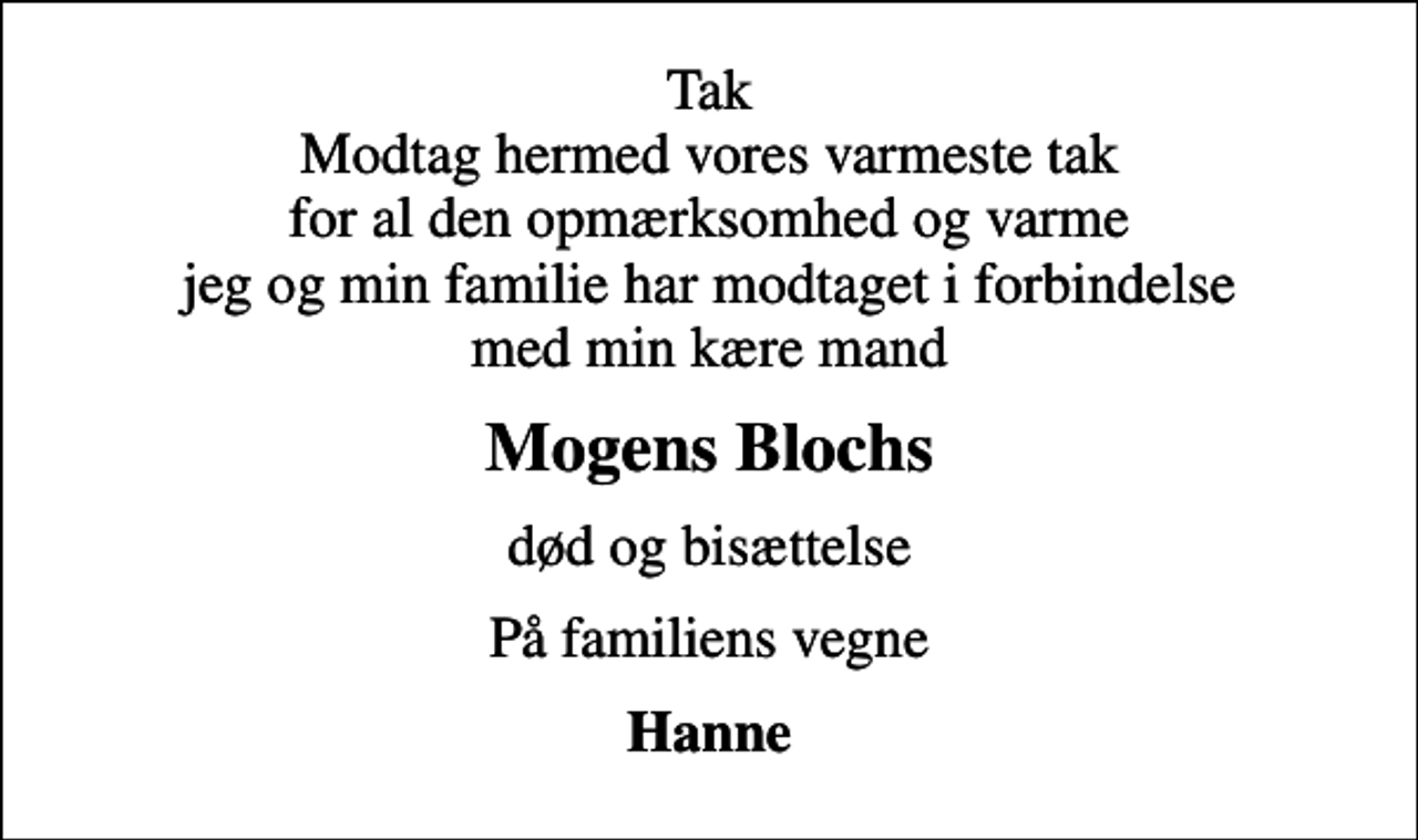 <p>Tak Modtag hermed vores varmeste tak for al den opmærksomhed og varme jeg og min familie har modtaget i forbindelse med min kære mand<br />Mogens Blochs<br />død og bisættelse<br />På familiens vegne<br />Hanne</p>