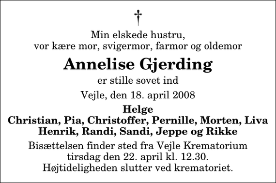 <p>Min elskede hustru, vor kære mor, svigermor, farmor og oldemor<br />Annelise Gjerding<br />er stille sovet ind<br />Vejle, den 18. april 2008<br />Helge Christian, Pia, Christoffer, Pernille, Morten, Liva Henrik, Randi, Sandi, Jeppe og Rikke<br />Bisættelsen finder sted fra Skovkapellet tirsdag den 22. april kl. 12.30 Højtideligheden slutter ved krematoriet.</p>