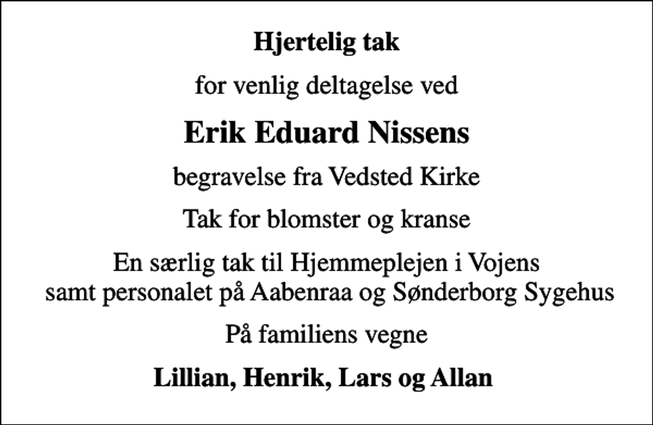 <p>Hjertelig tak<br />for venlig deltagelse ved<br />Erik Eduard Nissens<br />begravelse fra Vedsted Kirke<br />Tak for blomster og kranse<br />En særlig tak til Hjemmeplejen i Vojens samt personalet på Aabenraa og Sønderborg Sygehus<br />På familiens vegne<br />Lillian, Henrik, Lars og Allan</p>