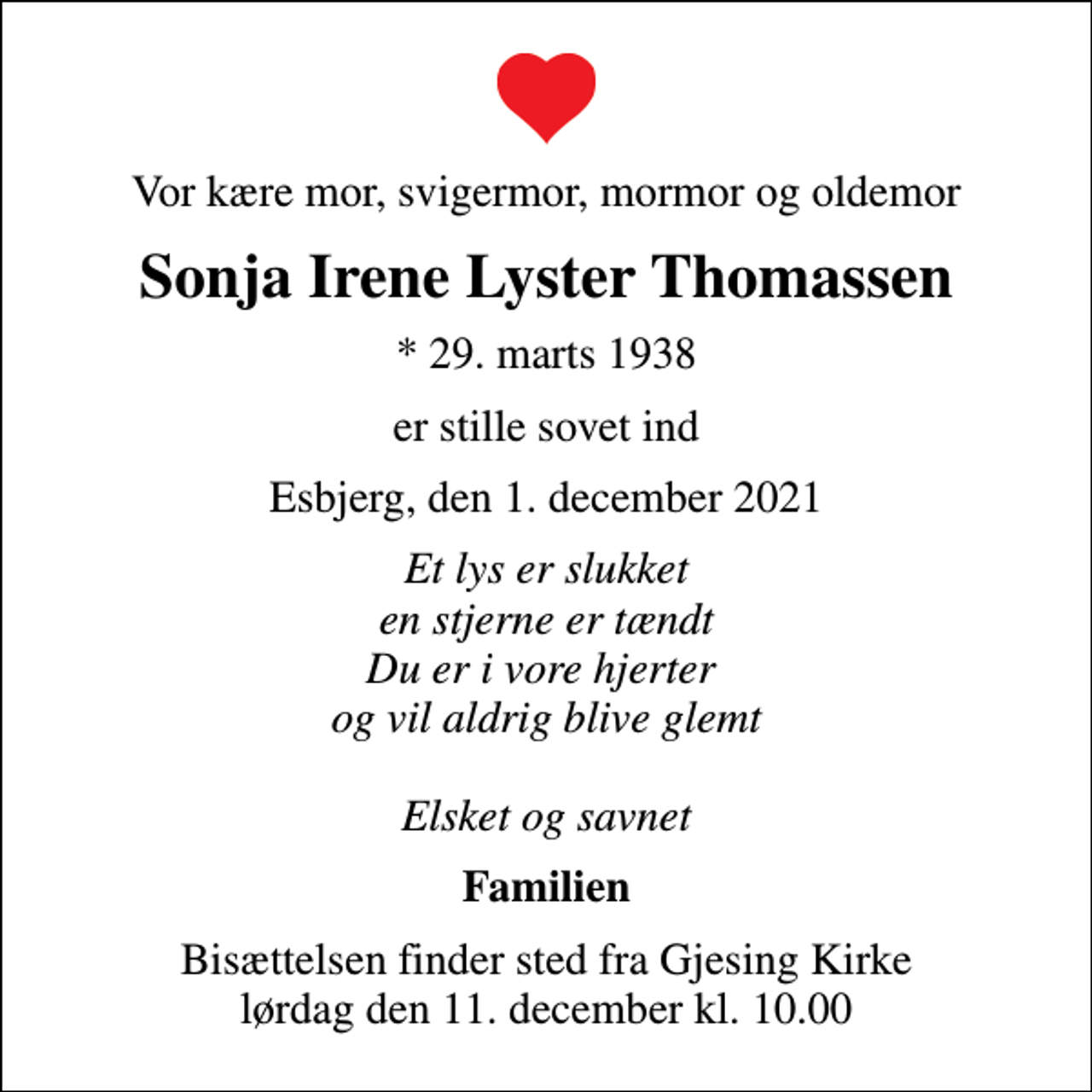 <p>Vor kære mor, svigermor, mormor og oldemor<br />Sonja Irene Lyster Thomassen<br />* 29. marts 1938<br />er stille sovet ind<br />Esbjerg, den 1. december 2021<br />Et lys er slukket en stjerne er tændt Du er i vore hjerter og vil aldrig blive glemt Elsket og savnet<br />Familien<br />Bisættelsen finder sted fra Gjesing Kirke lørdag den 11. december kl. 10.00</p>