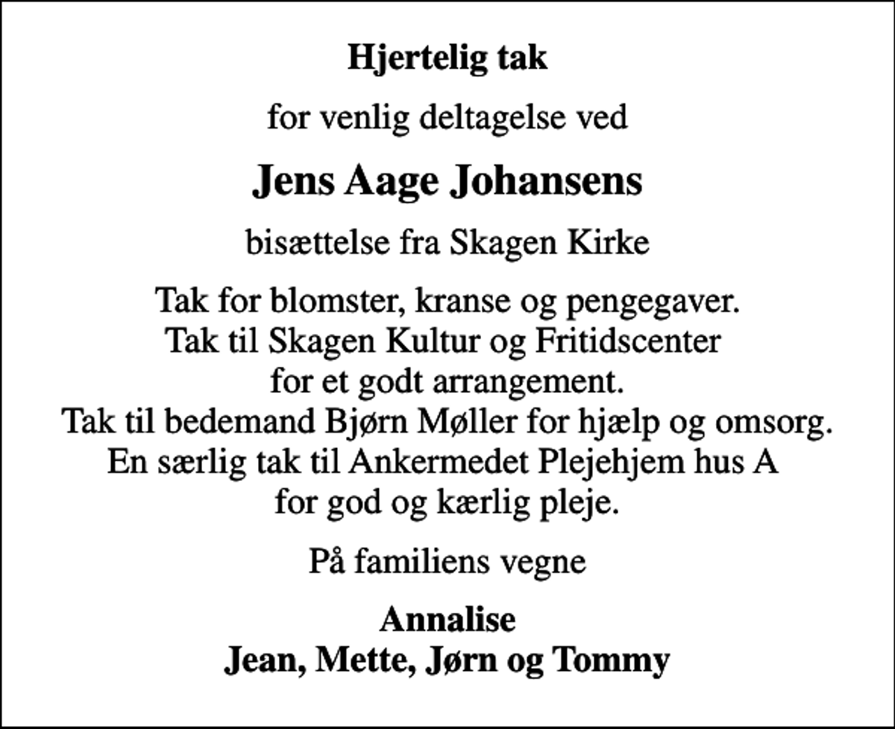 <p>Hjertelig tak<br />for venlig deltagelse ved<br />Jens Aage Johansens<br />bisættelse fra Skagen Kirke<br />Tak for blomster, kranse og pengegaver. Tak til Skagen Kultur og Fritidscenter for et godt arrangement. Tak til bedemand Bjørn Møller for hjælp og omsorg. En særlig tak til Ankermedet Plejehjem hus A for god og kærlig pleje.<br />På familiens vegne<br />Annalise Jean, Mette, Jørn og Tommy</p>