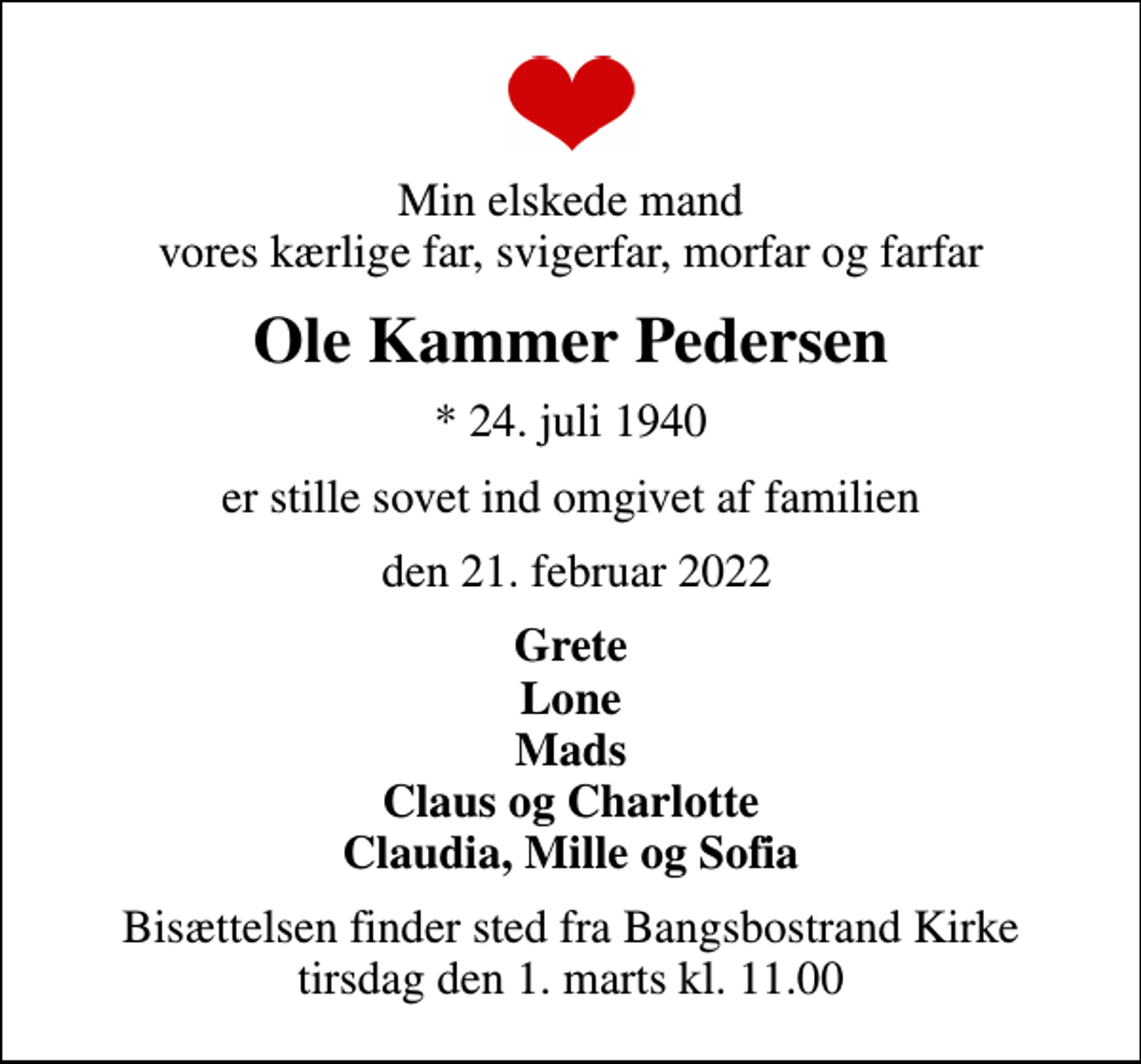 <p>Min elskede mand vores kærlige far, svigerfar, morfar og farfar<br />Ole Kammer Pedersen<br />* 24. juli 1940<br />er stille sovet ind omgivet af familien<br />den 21. februar 2022<br />Grete Lone Mads Claus og Charlotte Claudia, Mille og Sofia<br />Bisættelsen finder sted fra Bangsbostrand Kirke tirsdag den 1. marts kl. 11.00</p>
