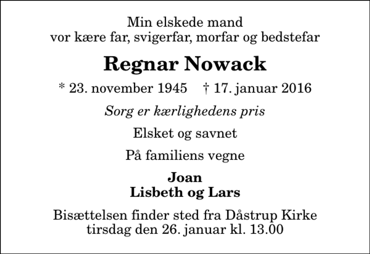 <p>Min elskede mand vor kære far, svigerfar, morfar og bedstefar<br />Regnar Nowack<br />* 23. november 1945 ✝ 17. januar 2016<br />Sorg er kærlighedens pris<br />Elsket og savnet<br />På familiens vegne<br />Joan Lisbeth og Lars<br />Bisættelsen finder sted fra Dåstrup Kirke tirsdag den 26. januar kl. 13.00</p>