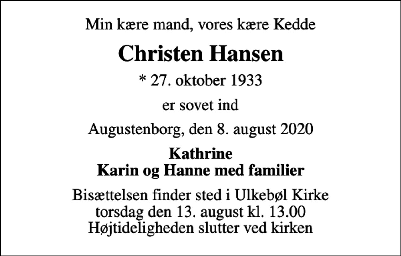 <p>Min kære mand, vores kære Kedde<br />Christen Hansen<br />* 27. oktober 1933<br />er sovet ind<br />Augustenborg, den 8. august 2020<br />Kathrine Karin og Hanne med familier<br />Bisættelsen finder sted i Ulkebøl Kirke torsdag den 13. august kl. 13.00 Højtideligheden slutter ved kirken</p>