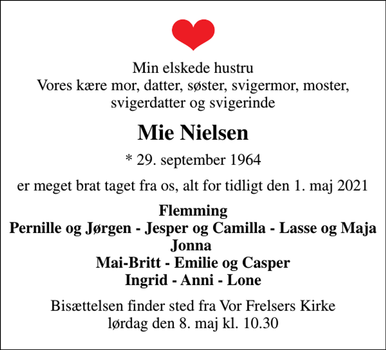 <p>Min elskede hustru Vores kære mor, datter, søster, svigermor, moster, svigerdatter og svigerinde<br />Mie Nielsen<br />* 29. september 1964<br />er meget brat taget fra os, alt for tidligt den 1. maj 2021<br />Flemming Pernille og Jørgen - Jesper og Camilla - Lasse og Maja Jonna Mai-Britt - Emilie og Casper Ingrid - Anni - Lone<br />Bisættelsen finder sted fra Vor Frelsers Kirke lørdag den 8. maj kl. 10.30</p>