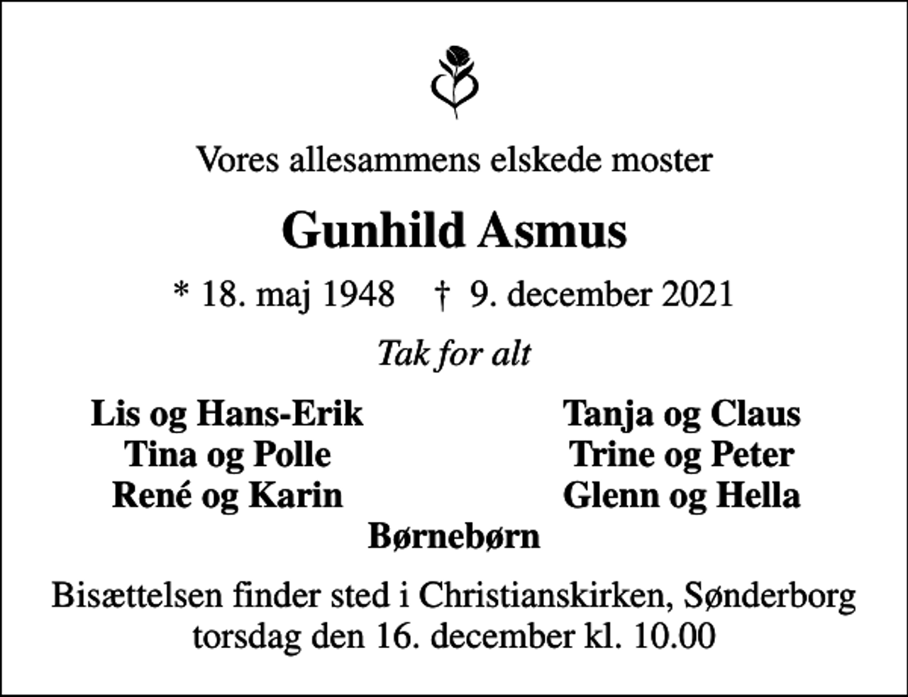 <p>Vores allesammens elskede moster<br />Gunhild Asmus<br />* 18. maj 1948 ✝ 9. december 2021<br />Tak for alt<br />Lis og Hans-Erik<br />Tanja og Claus<br />Tina og Polle<br />Trine og Peter<br />René og Karin<br />Glenn og Hella<br />Bisættelsen finder sted i Christianskirken, Sønderborg torsdag den 16. december kl. 10.00</p>