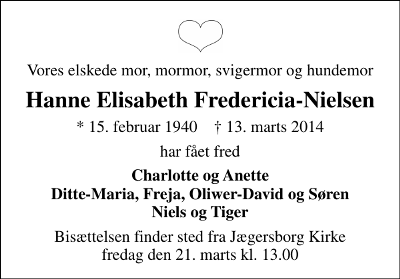 <p>Vores elskede mor, mormor, svigermor og hundemor<br />Hanne Elisabeth Fredericia-Nielsen<br />* 15. februar 1940 ✝ 13. marts 2014<br />har fået fred<br />Charlotte og Anette Ditte-Maria, Freja, Oliwer-David og Søren Niels og Tiger<br />Bisættelsen finder sted fra Jægersborg Kirke fredag den 21. marts kl. 13.00</p>