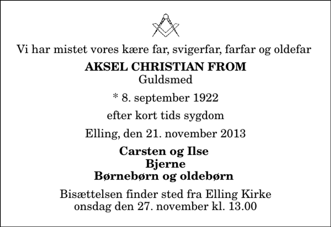 <p>Vi har mistet vores kære far, svigerfar, farfar og oldefar<br />Aksel Christian From<br />Guldsmed<br />* 8. september 1922<br />efter kort tids sygdom<br />Elling, den 21. november 2013<br />Carsten og Ilse Bjerne Børnebørn og oldebørn<br />Bisættelsen finder sted fra Elling Kirke onsdag den 27. november kl. 13.00</p>